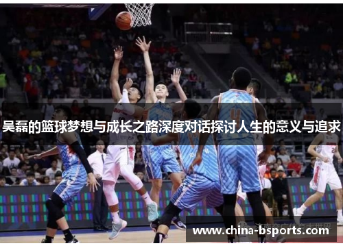 吴磊的篮球梦想与成长之路深度对话探讨人生的意义与追求