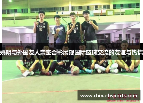姚明与外国友人亲密合影展现国际篮球交流的友谊与热情