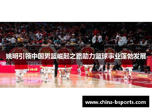 姚明引领中国男篮崛起之路助力篮球事业蓬勃发展