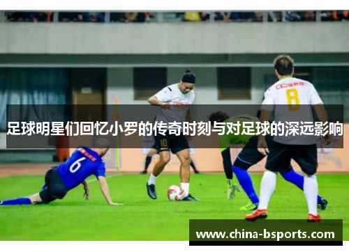 足球明星们回忆小罗的传奇时刻与对足球的深远影响