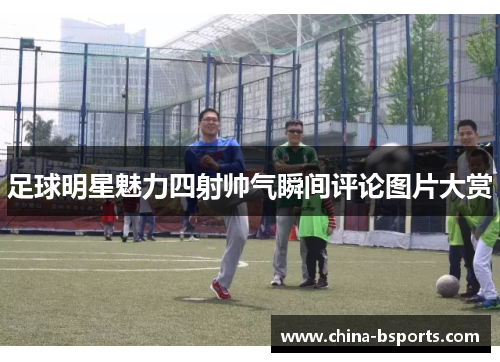 足球明星魅力四射帅气瞬间评论图片大赏