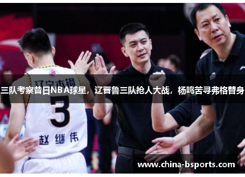 三队考察昔日NBA球星，辽晋鲁三队抢人大战，杨鸣苦寻弗格替身