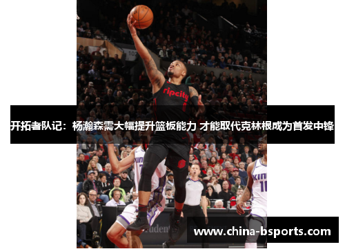 开拓者队记：杨瀚森需大幅提升篮板能力 才能取代克林根成为首发中锋