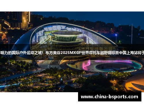 打造具有全球影响力的国际户外运动之城！东方美谷2025MXGP世界摩托车越野锦标赛中国上海站将于9月在奉贤举行