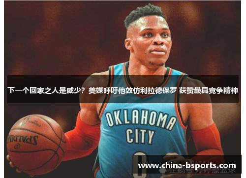 下一个回家之人是威少？美媒呼吁他效仿利拉德保罗 获赞最具竞争精神